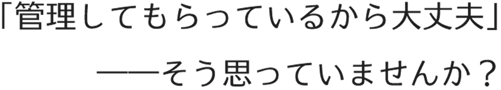 「管理してもらっているから大丈夫」そう思っていませんか？
