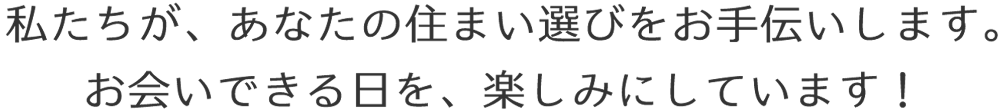 私たちが、あなたの住まい選びをお手伝いします。お会いできる日を、楽しみにしています！